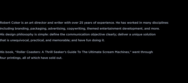 Robert Coker is an art director and writer with over 25 years of experience. He has worked in many disciplines including branding, packaging, advertising, copywriting, web design and more.  His design philosophy is simple: define the communication objective clearly; deliver a unique solution  that is unequivocal, practical, and memorable; and have fun doing it.  His book, “Roller Coasters: A Thrill Seeker’s Guide To The Ultimate Scream Machines,” went through four printings, all of which have sold out.   