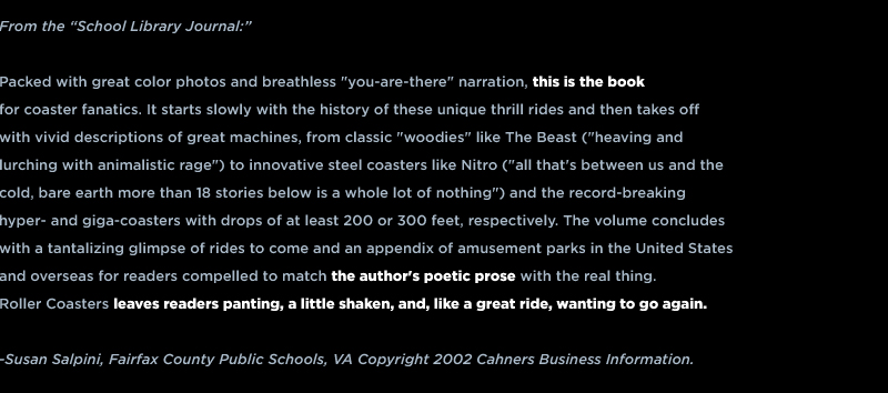 From the “School Library Journal:”  Packed with great color photos and breathless "you-are-there" narration, this is the book for coaster fanatics. It starts slowly with the history of these unique thrill rides and then takes off with vivid descriptions of great machines, from classic "woodies" like The Beast ("heaving and lurching with animalistic rage") to innovative steel coasters like Nitro ("all that's between us and the cold, bare earth more than 18 stories below is a whole lot of nothing") and the record-breaking hyper- and giga-coasters with drops of at least 200 or 300 feet, respectively. The volume concludes with a tantalizing glimpse of rides to come and an appendix of amusement parks in the United States and overseas for readers compelled to match the author's poetic prose with the real thing. Roller Coasters leaves readers panting, a little shaken, and, like a great ride, wanting to go again.  -Susan Salpini, Fairfax County Public Schools, VA Copyright 2002 Cahners Business Information.
