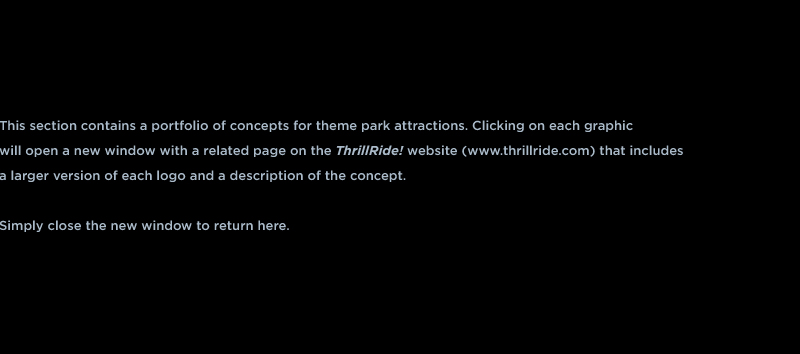 This section contains a portfolio of concepts for theme park attractions. Clicking on each graphic  will open a new window with a related page on the ThrillRide! website (www.thrillride.com) that includes  a larger version of each logo and a description of the concept.   Simply close the new window to return here.  