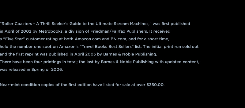 "Roller Coasters - A Thrill Seeker's Guide to the Ultimate Scream Machines," was first published  in April of 2002 by Metrobooks, a division of Friedman/Fairfax Publishers. It received  a "Five Star" customer rating at both Amazon.com and BN.com, and for a short time,  held the number one spot on Amazon's "Travel Books Best Sellers" list. The initial print run sold out  and the first reprint was published in April 2003 by Barnes & Noble Publishing.  There have been four printings in total; the last by Barnes & Noble Publishing with updated content,  was released in Spring of 2006.  Near-mint condition copies of the first edition have been listed for sale at over $350.00.